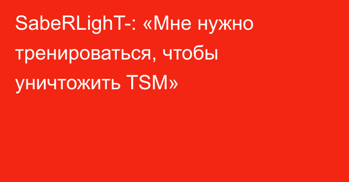 SabeRLighT-: «Мне нужно тренироваться, чтобы уничтожить TSM»