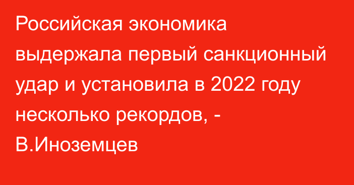 Российская экономика выдержала первый санкционный удар и установила в 2022 году несколько рекордов, - В.Иноземцев