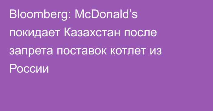 Bloomberg: McDonald’s покидает Казахстан после запрета поставок котлет из России