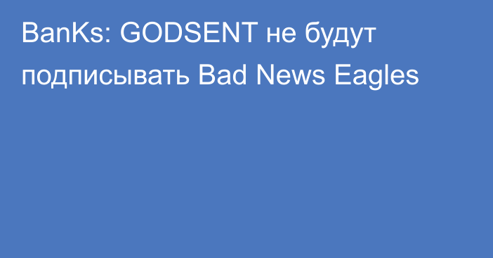 BanKs: GODSENT не будут подписывать Bad News Eagles