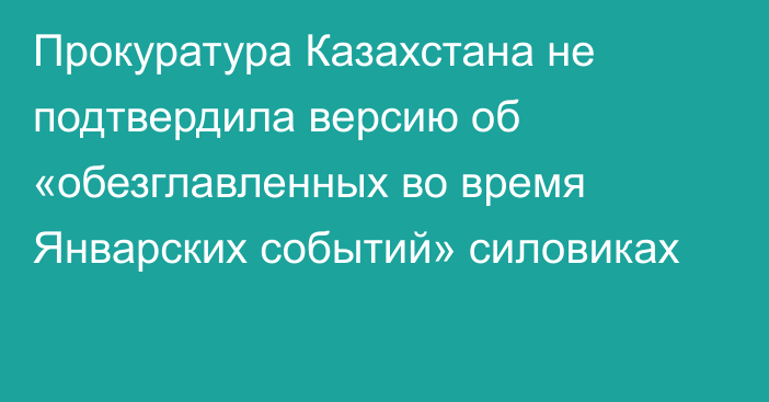 Прокуратура Казахстана не подтвердила версию об «обезглавленных во время Январских событий» силовиках