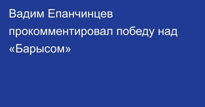 Вадим Епанчинцев прокомментировал победу над «Барысом»