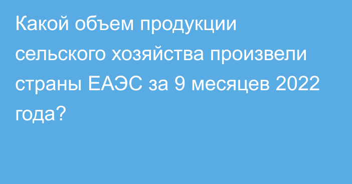 Какой объем продукции сельского хозяйства произвели страны ЕАЭС за 9 месяцев 2022 года?