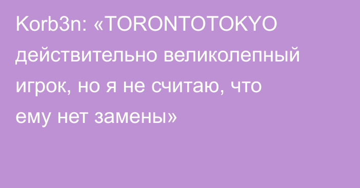 Korb3n: «TORONTOTOKYO действительно великолепный игрок, но я не считаю, что ему нет замены»