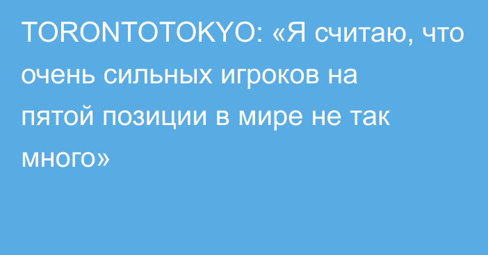 TORONTOTOKYO: «Я считаю, что очень сильных игроков на пятой позиции в мире не так много»