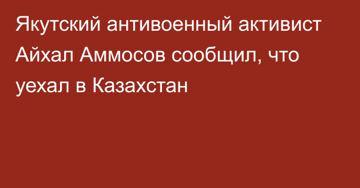 Якутский антивоенный активист Айхал Аммосов сообщил, что уехал в Казахстан