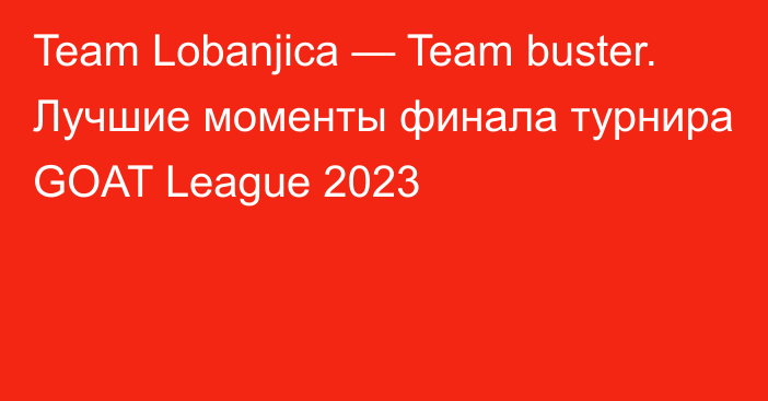 Team Lobanjica — Team buster. Лучшие моменты финала турнира GOAT League 2023