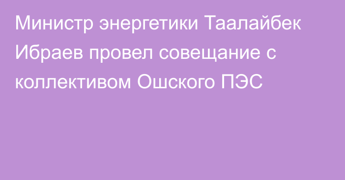 Министр энергетики Таалайбек Ибраев провел совещание с коллективом Ошского ПЭС