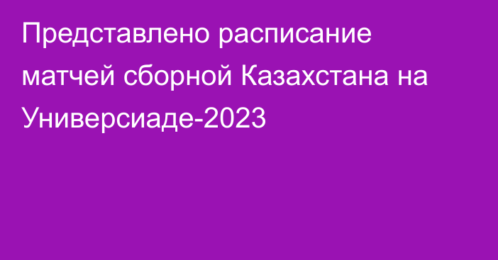 Представлено расписание матчей сборной Казахстана на Универсиаде-2023