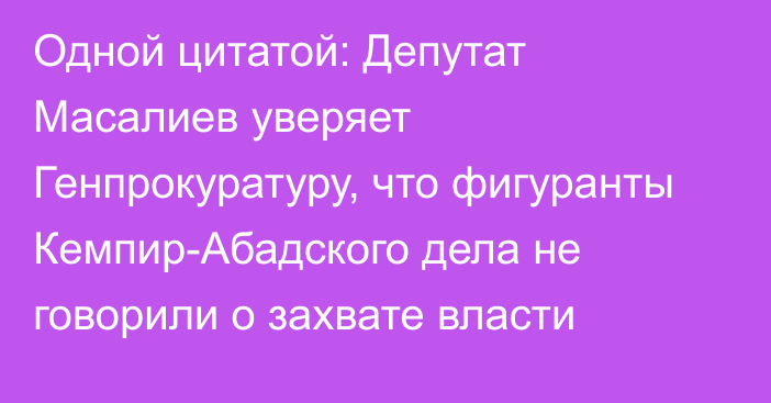 Одной цитатой: Депутат Масалиев уверяет Генпрокуратуру, что фигуранты Кемпир-Абадского дела не говорили о захвате власти