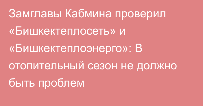 Замглавы Кабмина проверил «Бишкектеплосеть» и «Бишкектеплоэнерго»: В отопительный сезон не должно быть проблем