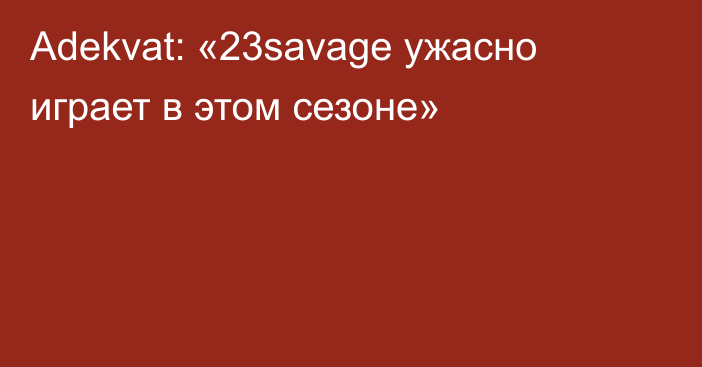 Adekvat: «23savage ужасно играет в этом сезоне»