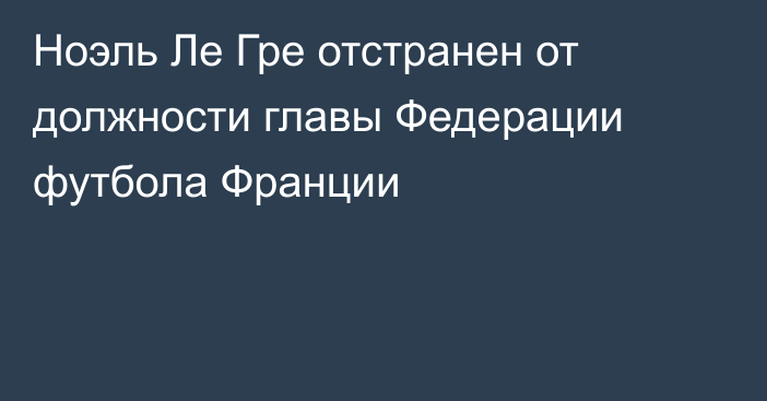 Ноэль Ле Гре отстранен от должности главы Федерации футбола Франции