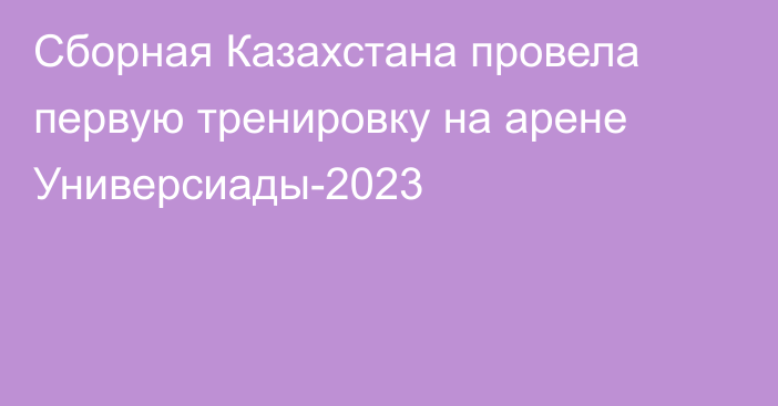 Сборная Казахстана провела первую тренировку на арене Универсиады-2023
