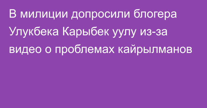 В милиции допросили блогера Улукбека Карыбек уулу из-за видео о проблемах кайрылманов