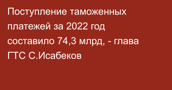 Поступление таможенных платежей за 2022 год составило 74,3 млрд, - глава ГТС С.Исабеков 