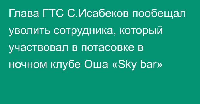Глава ГТС С.Исабеков пообещал уволить сотрудника, который  участвовал в потасовке в ночном клубе Оша «Sky bar»