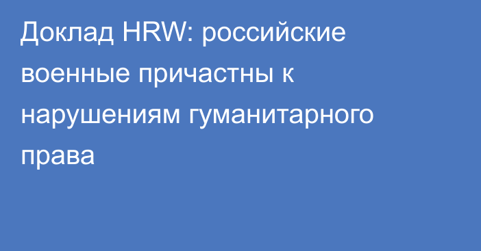 Доклад HRW: российские военные причастны к нарушениям гуманитарного права
