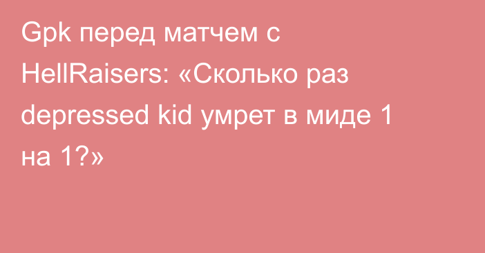 Gpk перед матчем с HellRaisers: «Сколько раз depressed kid умрет в миде 1 на 1?»