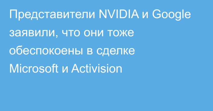 Представители NVIDIA и Google заявили, что они тоже обеспокоены в сделке Microsoft и Activision