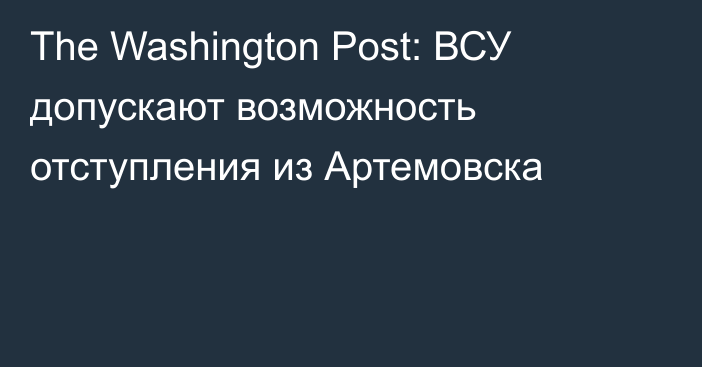 The Washington Post: ВСУ допускают возможность отступления из Артемовска
