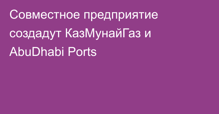 Совместное предприятие создадут КазМунайГаз и AbuDhabi Ports