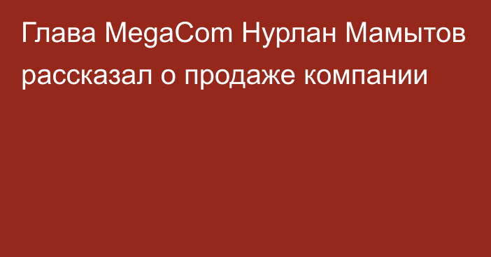 Глава MegaCom Нурлан Мамытов рассказал о продаже компании