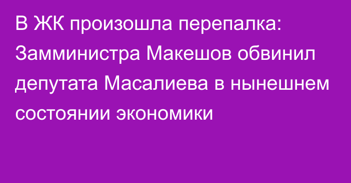 В ЖК произошла перепалка: Замминистра Макешов обвинил депутата Масалиева в нынешнем состоянии экономики