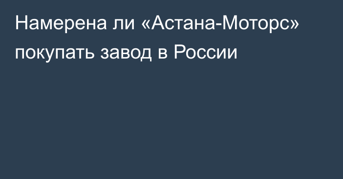 Намерена ли «Астана-Моторс» покупать завод в России