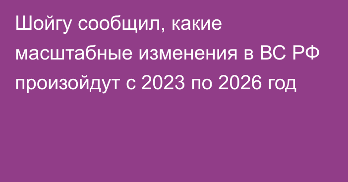Шойгу сообщил, какие масштабные изменения в ВС РФ произойдут с 2023 по 2026 год