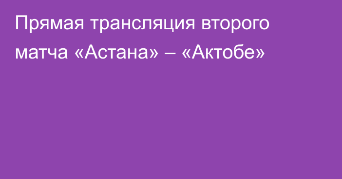Прямая трансляция второго матча «Астана» – «Актобе»