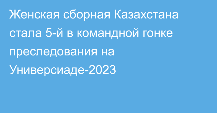 Женская сборная Казахстана стала 5-й в командной гонке преследования на Универсиаде-2023