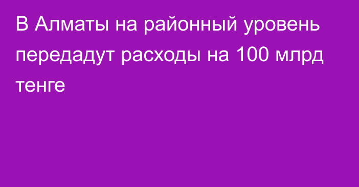 В Алматы на районный уровень передадут расходы на 100 млрд тенге