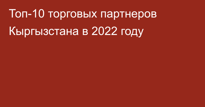 Топ-10 торговых партнеров Кыргызстана в 2022 году