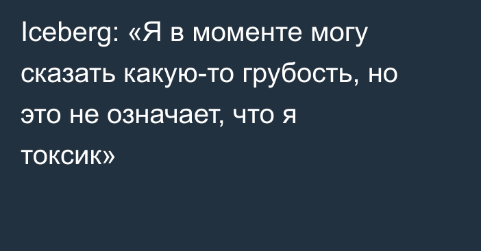 Iceberg: «Я в моменте могу сказать какую-то грубость, но это не означает, что я токсик»