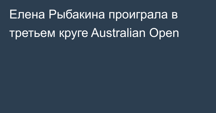 Елена Рыбакина проиграла в третьем круге Australian Open