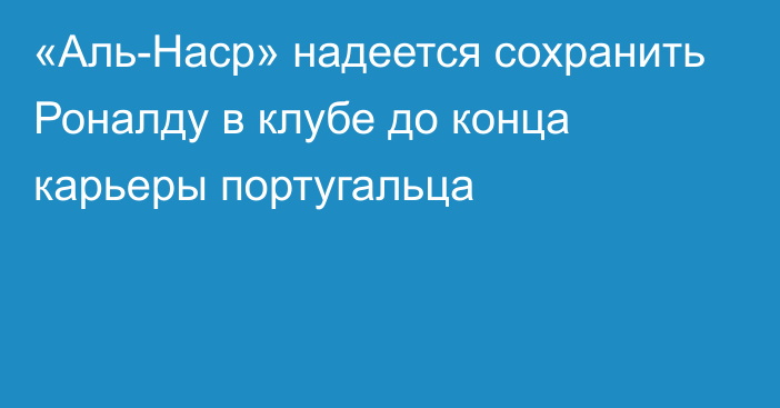 «Аль-Наср» надеется сохранить Роналду в клубе до конца карьеры португальца