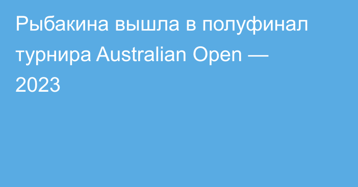 Рыбакина вышла в полуфинал турнира  Australian Open — 2023