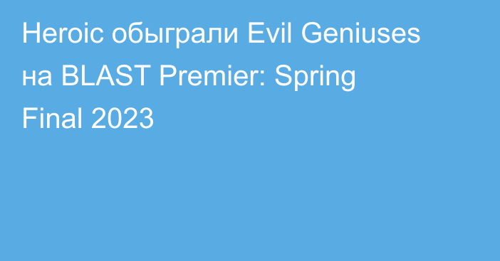Heroic обыграли Evil Geniuses на BLAST Premier: Spring Final 2023