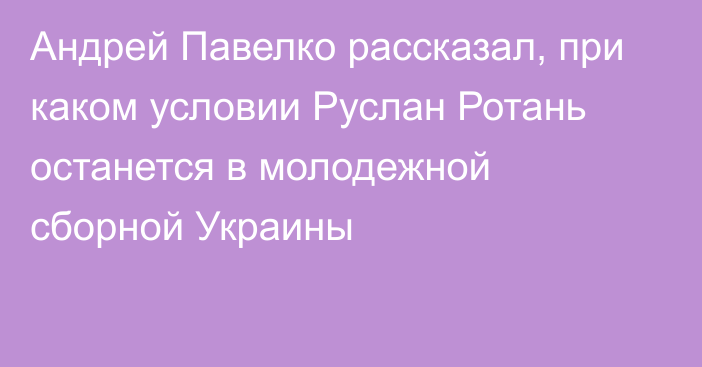 Андрей Павелко рассказал, при каком условии Руслан Ротань останется в молодежной сборной Украины