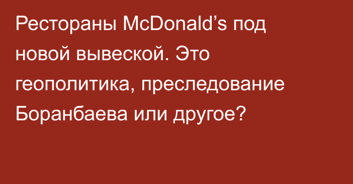 Рестораны McDonald’s под новой вывеской. Это геополитика, преследование Боранбаева или другое?