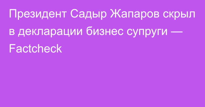 Президент Садыр Жапаров скрыл в декларации бизнес супруги — Factcheck