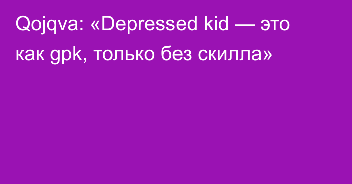 Qojqva: «Depressed kid — это как gpk, только без скилла»