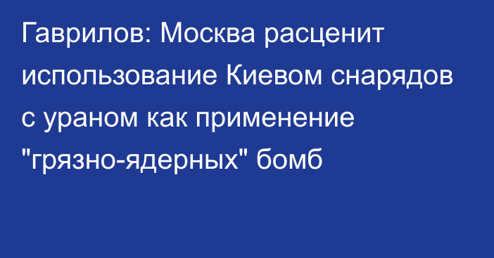 Гаврилов: Москва расценит использование Киевом снарядов с ураном как применение 
