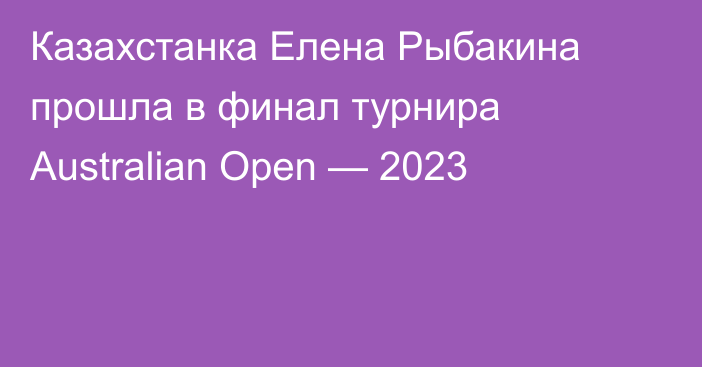 Казахстанка Елена Рыбакина прошла в финал турнира Australian Open — 2023