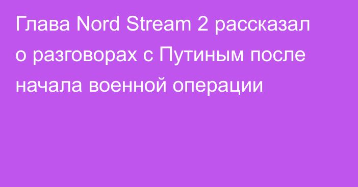 Глава Nord Stream 2 рассказал о разговорах с Путиным после начала военной операции