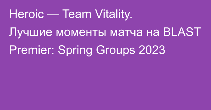 Heroic — Team Vitality. Лучшие моменты матча на BLAST Premier: Spring Groups 2023