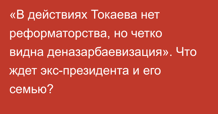 «В действиях Токаева нет реформаторства, но четко видна деназарбаевизация». Что ждет экс-президента и его семью?