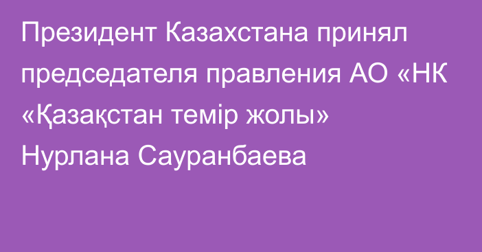 Президент Казахстана принял председателя правления АО «НК «Қазақстан темір жолы» Нурлана Сауранбаева
