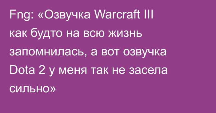 Fng: «Озвучка Warcraft III как будто на всю жизнь запомнилась, а вот озвучка Dota 2 у меня так не засела сильно»